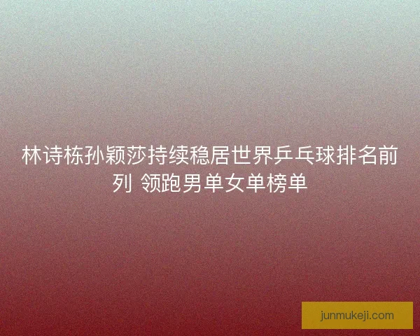 林诗栋孙颖莎持续稳居世界乒乓球排名前列 领跑男单女单榜单