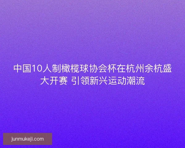 中国10人制橄榄球协会杯在杭州余杭盛大开赛 引领新兴运动潮流
